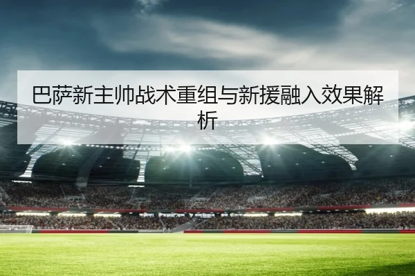 巴萨新主帅战术重组与新援融入效果解析
